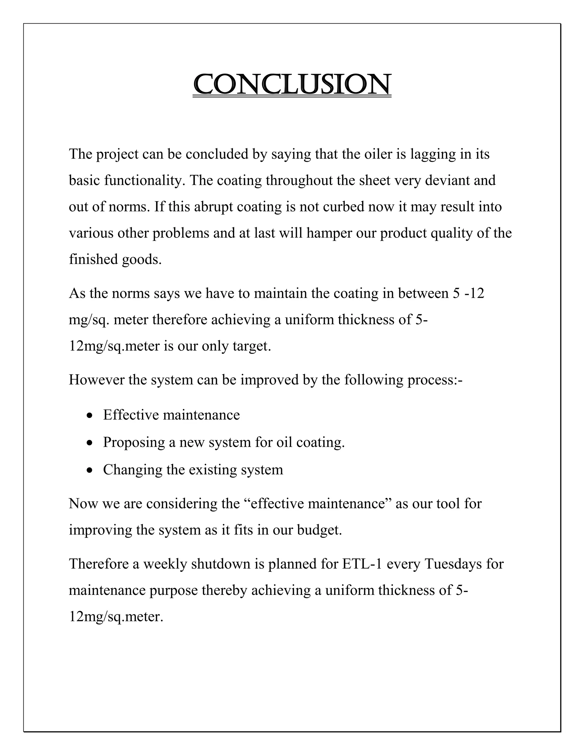 Conclusion
The project can be concluded by saying that the oiler is lagging in its
basic functionality. The coating throughout the sheet very deviant and
out of norms. If this abrupt coating is not curbed now it may result into
various other problems and at last will hamper our product quality of the
finished goods.
As the norms says we have to maintain the coating in between 5 -12
mg/sq. meter therefore achieving a uniform thickness of 5-
12mg/sq.meter is our only target.
However the system can be improved by the following process:-
 Effective maintenance
 Proposing a new system for oil coating.
 Changing the existing system
Now we are considering the “effective maintenance” as our tool for
improving the system as it fits in our budget.
Therefore a weekly shutdown is planned for ETL-1 every Tuesdays for
maintenance purpose thereby achieving a uniform thickness of 5-
12mg/sq.meter.
 