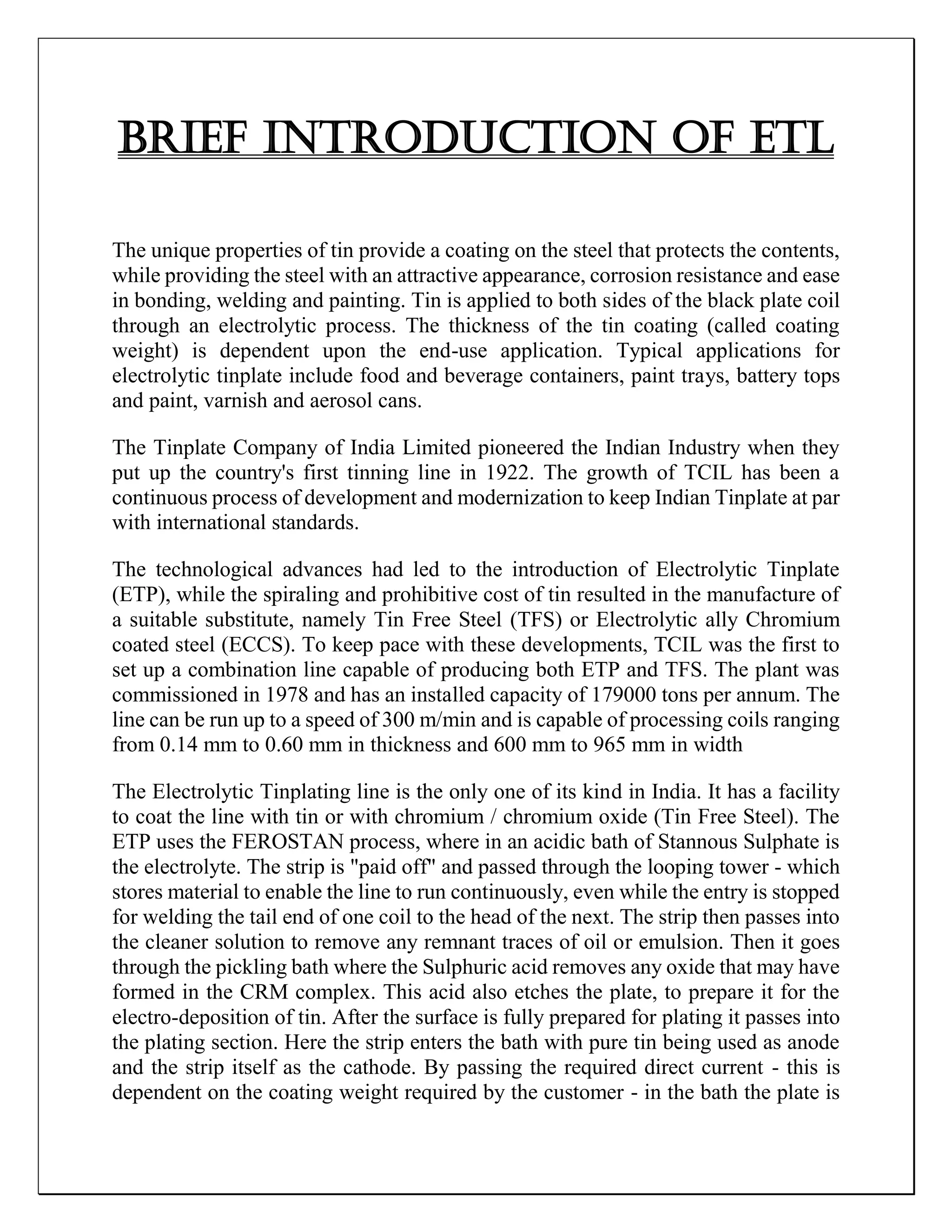 BRIEF INTRODUCTION OF ETL
The unique properties of tin provide a coating on the steel that protects the contents,
while providing the steel with an attractive appearance, corrosion resistance and ease
in bonding, welding and painting. Tin is applied to both sides of the black plate coil
through an electrolytic process. The thickness of the tin coating (called coating
weight) is dependent upon the end-use application. Typical applications for
electrolytic tinplate include food and beverage containers, paint trays, battery tops
and paint, varnish and aerosol cans.
The Tinplate Company of India Limited pioneered the Indian Industry when they
put up the country's first tinning line in 1922. The growth of TCIL has been a
continuous process of development and modernization to keep Indian Tinplate at par
with international standards.
The technological advances had led to the introduction of Electrolytic Tinplate
(ETP), while the spiraling and prohibitive cost of tin resulted in the manufacture of
a suitable substitute, namely Tin Free Steel (TFS) or Electrolytic ally Chromium
coated steel (ECCS). To keep pace with these developments, TCIL was the first to
set up a combination line capable of producing both ETP and TFS. The plant was
commissioned in 1978 and has an installed capacity of 179000 tons per annum. The
line can be run up to a speed of 300 m/min and is capable of processing coils ranging
from 0.14 mm to 0.60 mm in thickness and 600 mm to 965 mm in width
The Electrolytic Tinplating line is the only one of its kind in India. It has a facility
to coat the line with tin or with chromium / chromium oxide (Tin Free Steel). The
ETP uses the FEROSTAN process, where in an acidic bath of Stannous Sulphate is
the electrolyte. The strip is "paid off" and passed through the looping tower - which
stores material to enable the line to run continuously, even while the entry is stopped
for welding the tail end of one coil to the head of the next. The strip then passes into
the cleaner solution to remove any remnant traces of oil or emulsion. Then it goes
through the pickling bath where the Sulphuric acid removes any oxide that may have
formed in the CRM complex. This acid also etches the plate, to prepare it for the
electro-deposition of tin. After the surface is fully prepared for plating it passes into
the plating section. Here the strip enters the bath with pure tin being used as anode
and the strip itself as the cathode. By passing the required direct current - this is
dependent on the coating weight required by the customer - in the bath the plate is
 
