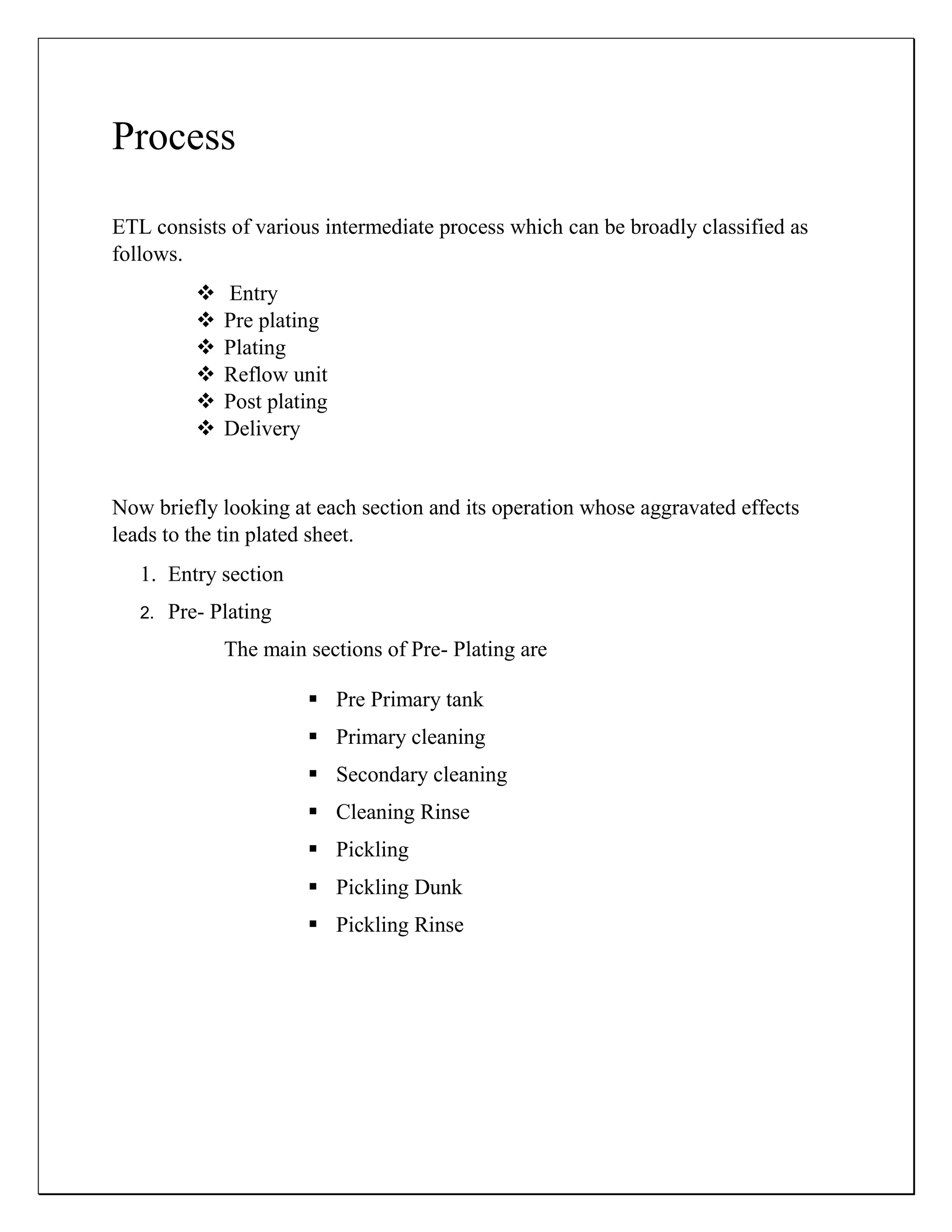 Process
ETL consists of various intermediate process which can be broadly classified as
follows.
 Entry
 Pre plating
 Plating
 Reflow unit
 Post plating
 Delivery
Now briefly looking at each section and its operation whose aggravated effects
leads to the tin plated sheet.
1. Entry section
2. Pre- Plating
The main sections of Pre- Plating are
 Pre Primary tank
 Primary cleaning
 Secondary cleaning
 Cleaning Rinse
 Pickling
 Pickling Dunk
 Pickling Rinse
 