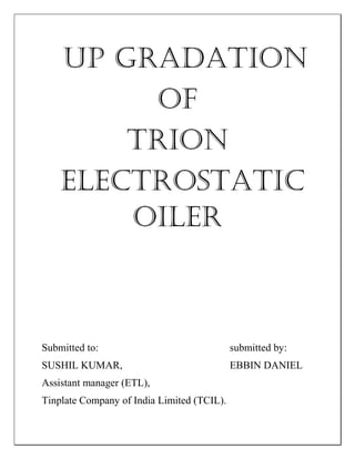 UP GRADATION
OF
TRION
ELECTROSTATIC
OILER
Submitted to: submitted by:
SUSHIL KUMAR, EBBIN DANIEL
Assistant manager (ETL),
Tinplate Company of India Limited (TCIL).
 