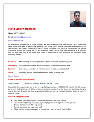 Rana Qasim Hameed
Mobile # 055-7506286
Email, qasmrana@yahoo.com
Personal Statement
An experienced manager who is highly motivated and vast knowledge of the retail industry. As a perfect role
model on the shop floor, is able to; give feedback, build morale, rollout initiative, and make recommendations on
merchandising and product presentation able to handle high-profile and hand- on management that require
commercial acumen and creative flair. As an exceptional person, also to drive brand availability, & is willing to
take on board new ideas & and adapt them further to make them his own. Ambitious and passionate about
everything in retail.
Marketing Merchandising, launching promotions, Market awareness, commercially driven
Negotiating Strong persuasion skills, good communicator, excellent interpersonal skills,
Dynamic Sales driven, energetic, self motivated, desire to succeed, well presented
Smart Long term analysis, capacity for innovation, aware of fashion trend
Career History
G2000 (Fashion Clothes Retailer)
Store supervisor August 2013-present (IBN BATUTA MALL Dubai)
Responsible for overseeing the day to day running of a large retail store (1850 SQF, 05 staff, (3, 200,000 turnover
per annum) leading to team to deliver exceptional customer services in a fast paced and constantly changing
retail environment. Ensuring the store is operational at all times and that the range of clothes displayed meet the
customer needs.
Duties & Responsibilities
 Daily briefing on current business updates/achievements/%/required Average
 Make sure the right things being done, by the right people, at the right time, in the right way
 Bringing the latest trend of the high street
 Training, appraising and supervising staff
 Taking the time to coach colleagues by example every day, on and off the shop floor
 