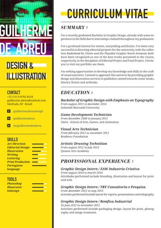 CURRICULUM VITAE
SUMMARY :
I’m a recently graduated Bachelor in Graphic Design, already with some ex-
perience in the field due to internships realized throughout my graduation.
I’ve a profound interest for stories, storytelling and fiction. I’ve been very
successful at directing editorial projects for the university, with the collec-
tion Radiohead Re_Vision and the Playable Graphic Novel Amnesia; both
have been recognized as one of the best works presented in the course,
respectively, in the disciplines of Editorial Project and Final Project. I invite
you to visit my portfolio see them.
I’m seeking opportunities to develop my knowledge and skills in the craft
of visual narrative. I intend to approach this universe by providing graphic
design and illustration services to publishers aimed towards comic books,
literary fiction and artbooks.
EDUCATION :
Bachelor of Graphic Design with Emphasis on Typography
From august 2011 to december 2014
Anhembi Morumbi University
Game Development Technician
From december 2008 to january 2011
SAGA - School of Arts, Games, and Animation
Visual Arts Technician
From february 2011 to november 2011
Bradesco Foundation
Artistic Drawing Technitian
From august 2012 to july 2013
Quanta Arts Academy
PROFISSIONAL EXPERIENCE :
Graphic Design Intern / ZAW Industria Criativa
From august 2014 to march 2014
Atividades performed include branding, illustration and layout for print
and web.
Graphic Design Intern / TRY Consultoria e Pesquisa
From december 2012 to may 2013
Activities performed include layout for reports, presentations and infography.
Graphic Design Intern / Bemfixa Industrial
To june 2012 to november 2012
Activities performed include packaging design, layout for print, photog-
raphy and image treatment.
SKILLS
Art Direction
Editorial Design
Illustration
Writing
Lettering
Print Production
Portuguese
language
TOOLS
Photoshop
Illustrator
InDesign
DESIGN&
ILLUSTRATION
CONTACT
+55 (11) 9 8782 8518
guilherme.abreu@outlook.com
SãoPaulo, SP - Brazil
/guilhermeabreudesign
/guilhermeabreu
/in/guilhermedeabreu
GUILHERME
DE ABREU	
 