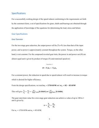 5
Specifications
For a successfully working design of the speed reducer conforming to the requirements set forth
by the customer/client, a set of specifications for gears, shafts and bearings are obtained through
the application of knowledge of the equations for determining the load, stress and failure
Gear Specifications
Gear Diameter
For the two-stage gear reduction, the output power will be 2%-4% less than that of the input
power, and so power is approximately constant throughout the system. Torque, on the other
hand, is not constant. For the compound reverted gear train, the power in and power out (H) are
almost equal and is given by product of torque (T) and rotational speed (w)
Equation 1
𝑯 = 𝑻𝒊 𝒘𝒊 = 𝑻 𝒐 𝒘 𝒐
For a constant power, the reduction in speed due to speed reducer will result in increase in torque
which is desired for higher efficiency.
From the design specifications, we need 𝒘𝒊 = 𝟏𝟕𝟓𝟎 𝑹𝑷𝑴 and 𝒘 𝒐 = 𝟖𝟐 ~ 𝟖𝟓 𝑹𝑷𝑴
This will give
𝑻 𝒊
𝑻 𝒐
=
𝒘 𝒐
𝒘 𝒊
= (
𝟒𝟏
𝟖𝟕𝟓
) 𝒎𝒊𝒏[𝟎. 𝟎𝟒𝟔𝟗] 𝒐𝒓 (
𝟏𝟕
𝟑𝟓𝟎
) 𝒎𝒂𝒙 [𝟎. 𝟎𝟒𝟖𝟔]
The gear ratio/train value for a two-stage gear reduction can achieve a value of up to 100 to 1
and is given by
𝒆 =
𝑻𝒊
𝑻 𝒐
=
𝒘 𝒐
𝒘𝒊
For 𝑤𝑖 = 1750 𝑅𝑃𝑀 and 𝑤𝑜 = 85 𝑅𝑃𝑀,
 