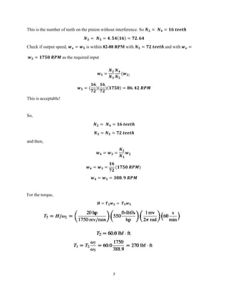 7
This is the number of teeth on the pinion without interference. So 𝑵 𝟐 = 𝑵 𝟒 = 𝟏𝟔 𝒕𝒆𝒆𝒕𝒉
𝑵 𝟑 = 𝑵 𝟓 = 𝟒. 𝟓𝟒(𝟏𝟔) = 𝟕𝟐. 𝟔𝟒
Check if output speed, 𝒘 𝒐 = 𝒘 𝟓 is within 82-88 RPM with 𝑵 𝟓 = 𝟕𝟐 𝒕𝒆𝒆𝒕𝒉 and with 𝒘 𝒐 =
𝒘 𝟐 = 𝟏𝟕𝟓𝟎 𝑹𝑷𝑴 as the required input
𝒘 𝟓 =
𝑵 𝟐
𝑵 𝟑
𝑵 𝟒
𝑵 𝟓
(𝒘 𝟐)
𝒘 𝟓 = (
𝟏𝟔
𝟕𝟐
)(
𝟏𝟔
𝟕𝟐
)(𝟏𝟕𝟓𝟎) = 𝟖𝟔. 𝟒𝟐 𝑹𝑷𝑴
This is acceptable!
So,
𝑵 𝟐 = 𝑵 𝟒 = 𝟏𝟔 𝒕𝒆𝒆𝒕𝒉
𝑵 𝟑 = 𝑵 𝟓 = 𝟕𝟐 𝒕𝒆𝒆𝒕𝒉
and then,
𝒘 𝟒 = 𝒘 𝟑 =
𝑵 𝟐
𝑵 𝟑
𝒘 𝟐
𝒘 𝟒 = 𝒘 𝟑 =
𝟏𝟔
𝟕𝟐
(𝟏𝟕𝟓𝟎 𝑹𝑷𝑴)
𝒘 𝟒 = 𝒘 𝟑 = 𝟑𝟖𝟖. 𝟗 𝑹𝑷𝑴
For the torque,
𝑯 = 𝑻 𝟐 𝒘 𝟐 = 𝑻 𝟓 𝒘 𝟓
 