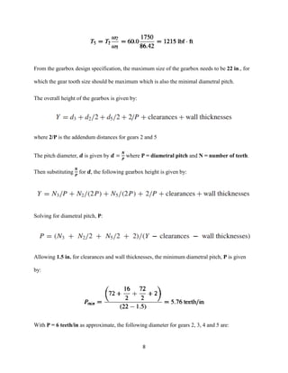8
From the gearbox design specification, the maximum size of the gearbox needs to be 22 in., for
which the gear tooth size should be maximum which is also the minimal diametral pitch.
The overall height of the gearbox is given by:
where 2/P is the addendum distances for gears 2 and 5
The pitch diameter, 𝒅 is given by 𝒅 =
𝑵
𝑷
where P = diametral pitch and N = number of teeth.
Then substituting
𝑵
𝑷
for 𝒅, the following gearbox height is given by:
Solving for diametral pitch, P:
Allowing 1.5 in. for clearances and wall thicknesses, the minimum diametral pitch, P is given
by:
With P = 6 teeth/in as approximate, the following diameter for gears 2, 3, 4 and 5 are:
 