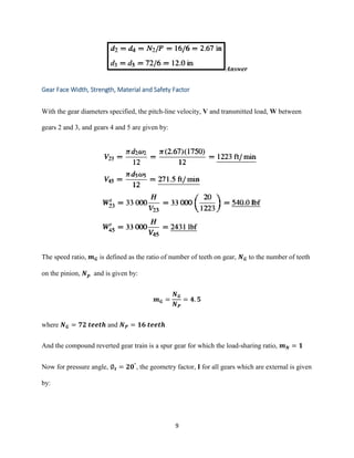 9
Answer
Gear Face Width, Strength, Material and Safety Factor
With the gear diameters specified, the pitch-line velocity, V and transmitted load, W between
gears 2 and 3, and gears 4 and 5 are given by:
The speed ratio, 𝒎 𝑮 is defined as the ratio of number of teeth on gear, 𝑵 𝑮 to the number of teeth
on the pinion, 𝑵 𝒑 and is given by:
𝒎 𝑮 =
𝑵 𝑮
𝑵 𝑷
= 𝟒. 𝟓
where 𝑵 𝑮 = 𝟕𝟐 𝒕𝒆𝒆𝒕𝒉 and 𝑵 𝑷 = 𝟏𝟔 𝒕𝒆𝒆𝒕𝒉
And the compound reverted gear train is a spur gear for which the load-sharing ratio, 𝒎 𝑵 = 𝟏
Now for pressure angle, ∅ 𝒕 = 𝟐𝟎°
, the geometry factor, I for all gears which are external is given
by:
 