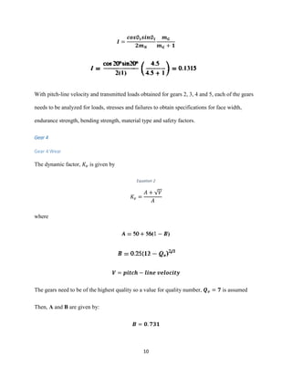 10
𝑰 =
𝒄𝒐𝒔∅ 𝒕 𝒔𝒊𝒏∅ 𝒕
𝟐𝒎 𝑵
𝒎 𝑮
𝒎 𝑮 + 𝟏
With pitch-line velocity and transmitted loads obtained for gears 2, 3, 4 and 5, each of the gears
needs to be analyzed for loads, stresses and failures to obtain specifications for face width,
endurance strength, bending strength, material type and safety factors.
Gear 4
Gear 4 Wear
The dynamic factor, 𝐾𝑣 is given by
Equation 2
𝐾𝑣 =
𝐴 + √𝑉
𝐴
where
𝑽 = 𝒑𝒊𝒕𝒄𝒉 − 𝒍𝒊𝒏𝒆 𝒗𝒆𝒍𝒐𝒄𝒊𝒕𝒚
The gears need to be of the highest quality so a value for quality number, 𝑸 𝒗 = 𝟕 is assumed
Then, A and B are given by:
𝑩 = 𝟎. 𝟕𝟑𝟏
 