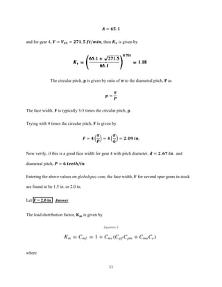 11
𝑨 = 𝟔𝟓. 𝟏
and for gear 4, 𝑽 = 𝑽 𝟒𝟓 = 𝟐𝟕𝟏. 𝟓 𝒇𝒕/𝒎𝒊𝒏, then 𝑲 𝒗 is given by
The circular pitch, p is given by ratio of 𝝅 to the diametral pitch, P as
𝒑 =
𝝅
𝑷
The face width, F is typically 3-5 times the circular pitch, p.
Trying with 4 times the circular pitch, F is given by
𝑭 = 𝟒 (
𝝅
𝑷
) = 𝟒 (
𝝅
𝟔
) = 𝟐. 𝟎𝟗 𝒊𝒏.
Now verify, if this is a good face width for gear 4 with pitch diameter, 𝒅 = 𝟐. 𝟔𝟕 𝒊𝒏. and
diametral pitch, 𝑷 = 𝟔 𝒕𝒆𝒆𝒕𝒉/𝒊𝒏
Entering the above values on globalspec.com, the face width, F for several spur gears in stock
are found to be 1.5 in. or 2.0 in.
Let F = 2.0 in Answer
The load distribution factor, 𝐊 𝐦 is given by
Equation 3
where
 