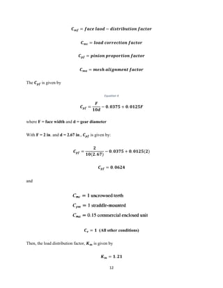 12
𝑪 𝒎𝒇 = 𝒇𝒂𝒄𝒆 𝒍𝒂𝒐𝒅 − 𝒅𝒊𝒔𝒕𝒓𝒊𝒃𝒖𝒕𝒊𝒐𝒏 𝒇𝒂𝒄𝒕𝒐𝒓
𝑪 𝒎𝒄 = 𝒍𝒐𝒂𝒅 𝒄𝒐𝒓𝒓𝒆𝒄𝒕𝒊𝒐𝒏 𝒇𝒂𝒄𝒕𝒐𝒓
𝑪 𝒑𝒇 = 𝒑𝒊𝒏𝒊𝒐𝒏 𝒑𝒓𝒐𝒑𝒐𝒓𝒕𝒊𝒐𝒏 𝒇𝒂𝒄𝒕𝒐𝒓
𝑪 𝒎𝒂 = 𝒎𝒆𝒔𝒉 𝒂𝒍𝒊𝒈𝒏𝒎𝒆𝒏𝒕 𝒇𝒂𝒄𝒕𝒐𝒓
The 𝑪 𝒑𝒇 is given by
Equation 4
𝑪 𝒑𝒇 =
𝑭
𝟏𝟎𝒅
− 𝟎. 𝟎𝟑𝟕𝟓 + 𝟎. 𝟎𝟏𝟐𝟓𝑭
where F = face width and d = gear diameter
With F = 2 in. and d = 2.67 in., 𝑪 𝒑𝒇 is given by:
𝑪 𝒑𝒇 =
𝟐
𝟏𝟎(𝟐. 𝟔𝟕)
− 𝟎. 𝟎𝟑𝟕𝟓 + 𝟎. 𝟎𝟏𝟐𝟓(𝟐)
𝑪 𝒑𝒇 = 𝟎. 𝟎𝟔𝟐𝟒
and
𝑪 𝒆 = 𝟏 (All other conditions)
Then, the load distribution factor, 𝑲 𝒎 is given by
𝑲 𝒎 = 𝟏. 𝟐𝟏
 
