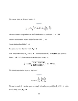13
The contact stress, 𝝈 𝒄 for gears is given by
Equation 5
The basic material for gear 4 will be steel for which elastic coefficient, 𝑪 𝒑 = 𝟐𝟑𝟎𝟎
There is no detrimental surface finish effect for which 𝑪 𝒇 = 𝟏
No overloading for which 𝑲 𝒐 = 𝟏
No detrimental size effect for which 𝑲 𝒔 = 𝟏
Now, for gear 4 diameter, 𝒅 𝒑 = 𝟐. 𝟔𝟕 𝒊𝒏. , transmitted load, 𝑾 𝟒𝟓
𝒕
= 𝟐𝟒𝟑𝟏 𝒍𝒃𝒇 and geometry
factor, 𝑰 = 𝟎. 𝟏𝟑𝟏𝟓, the contact stress, 𝝈 𝒄 for gear 4 is given by:
The allowable contact stress, 𝜎𝑐,𝑎𝑙𝑙 is given by
Equation 6
The gear strength, 𝑺 𝒄 = 𝒆𝒏𝒅𝒖𝒓𝒂𝒏𝒄𝒆 𝒔𝒕𝒓𝒆𝒏𝒈𝒕𝒉 is based upon a reliability, R of 99% for which
the reliability factor, 𝑲 𝑹 = 𝟏
 