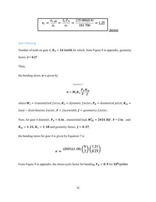 15
Answer
Gear 4 Bending
Number of teeth on gear 4, 𝑵 𝟒 = 𝟏𝟔 𝒕𝒆𝒆𝒕𝒉 for which, from Figure 8 in appendix, geometry
factor, J = 0.27
Then,
the bending stress, 𝝈 is given by
Equation 7
𝝈 = 𝑾𝒕 𝑲 𝒗
𝑷 𝒅
𝑭
𝑲 𝒎
𝑱
where 𝑾𝒕 = 𝑡𝑟𝑎𝑛𝑠𝑚𝑖𝑡𝑡𝑒𝑑 𝑓𝑜𝑟𝑐𝑒, 𝑲 𝒗 = 𝑑𝑦𝑛𝑎𝑚𝑖𝑐 𝑓𝑎𝑐𝑡𝑜𝑟, 𝑷 𝒅 = 𝑑𝑖𝑎𝑚𝑒𝑡𝑟𝑎𝑙 𝑝𝑖𝑡𝑐ℎ, 𝑲 𝒎 =
𝑙𝑜𝑎𝑑 − 𝑑𝑖𝑠𝑡𝑟𝑖𝑏𝑢𝑡𝑖𝑜𝑛 𝑓𝑎𝑐𝑡𝑜𝑟, 𝑭 = 𝑓𝑎𝑐𝑒𝑤𝑖𝑑𝑡ℎ, 𝑱 = 𝑔𝑒𝑜𝑚𝑒𝑡𝑟𝑦 𝑓𝑎𝑐𝑡𝑜𝑟,
Now, for gear 4 diameter, 𝑷 𝒅 = 𝟔 𝒊𝒏. , transmitted load, 𝑾 𝟒𝟓
𝒕
= 𝟐𝟒𝟑𝟏 𝒍𝒃𝒇 , F = 2 in. , and
𝑲 𝒎 = 𝟏. 𝟐𝟏, 𝑲 𝒗 = 𝟏. 𝟏𝟖 and geometry factor, 𝑱 = 𝟎. 𝟐𝟕,
the bending stress for gear 4 is given by Equation 7 is:
From Figure 9 in appendix, the stress-cycle factor for bending, 𝒀 𝑵 = 𝟎. 𝟗 for 𝟏𝟎 𝟖
𝒄𝒚𝒄𝒍𝒆𝒔
 