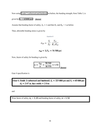 16
Now using Grade 2 carburized and hardened as before, the bending strength, from Table 3, is
given by 𝑺 𝒕 = 𝟔𝟓𝟎𝟎𝟎 𝒑𝒔𝒊 Answer
Assume that bending factor of safety, 𝑆 𝐹 = 1 and that 𝐾 𝑇 and 𝐾 𝑅 = 1 as before
Then, allowable bending stress is given by
Equation 8
Now, factor of safety for bending is given by
Answer
Gear 4 specification is
and
Wear factor of safety, 𝒏 𝒄 = 𝟏. 𝟐𝟓 and bending factor of safety, 𝒏 = 𝟏. 𝟓𝟐
 