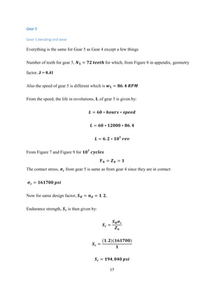 17
Gear 5
Gear 5 bending and wear
Everything is the same for Gear 5 as Gear 4 except a few things
Number of teeth for gear 5, 𝑵 𝟓 = 𝟕𝟐 𝒕𝒆𝒆𝒕𝒉 for which, from Figure 8 in appendix, geometry
factor, J = 0.41
Also the speed of gear 5 is different which is 𝒘 𝟓 = 𝟖𝟔. 𝟒 𝑹𝑷𝑴
From the speed, the life in revolutions, L of gear 5 is given by:
𝑳 = 𝟔𝟎 ∗ 𝒉𝒐𝒖𝒓𝒔 ∗ 𝒔𝒑𝒆𝒆𝒅
𝑳 = 𝟔𝟎 ∗ 𝟏𝟐𝟎𝟎𝟎 ∗ 𝟖𝟔. 𝟒
𝑳 = 𝟔. 𝟐 ∗ 𝟏𝟎 𝟕
𝒓𝒆𝒗
From Figure 7 and Figure 9 for 𝟏𝟎 𝟕
𝒄𝒚𝒄𝒍𝒆𝒔
𝒀 𝑵 = 𝒁 𝑵 = 𝟏
The contact stress, 𝝈 𝒄 from gear 5 is same as from gear 4 since they are in contact:
𝝈 𝒄 = 𝟏𝟔𝟏𝟕𝟎𝟎 𝒑𝒔𝒊
Now for same design factor, 𝑺 𝑯 = 𝒏 𝒅 = 𝟏. 𝟐,
Endurance strength, 𝑺 𝒄 is then given by:
𝑺 𝒄 =
𝑺 𝑯 𝝈 𝒄
𝒁 𝒏
𝑺 𝒄 =
(𝟏. 𝟐)(𝟏𝟔𝟏𝟕𝟎𝟎)
𝟏
𝑺 𝒄 = 𝟏𝟗𝟒, 𝟎𝟒𝟎 𝒑𝒔𝒊
 