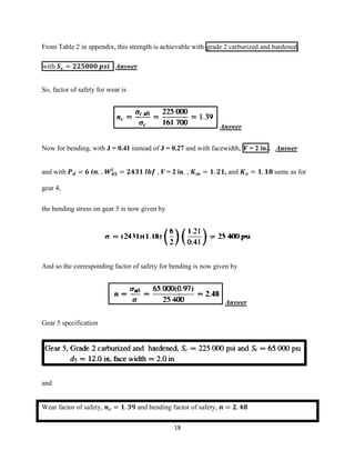 18
From Table 2 in appendix, this strength is achievable with grade 2 carburized and hardened
with 𝑺 𝒄 = 𝟐𝟐𝟓𝟎𝟎𝟎 𝒑𝒔𝒊 Answer
So, factor of safety for wear is
Answer
Now for bending, with J = 0.41 instead of J = 0.27 and with facewidth, F = 2 in., Answer
and with 𝑷 𝒅 = 𝟔 𝒊𝒏. , 𝑾 𝟒𝟓
𝒕
= 𝟐𝟒𝟑𝟏 𝒍𝒃𝒇 , F = 2 in. , 𝑲 𝒎 = 𝟏. 𝟐𝟏, and 𝑲 𝒗 = 𝟏. 𝟏𝟖 same as for
gear 4,
the bending stress on gear 5 is now given by
And so the corresponding factor of safety for bending is now given by
Answer
Gear 5 specification
and
Wear factor of safety, 𝒏 𝒄 = 𝟏. 𝟑𝟗 and bending factor of safety, 𝒏 = 𝟐. 𝟒𝟖
 