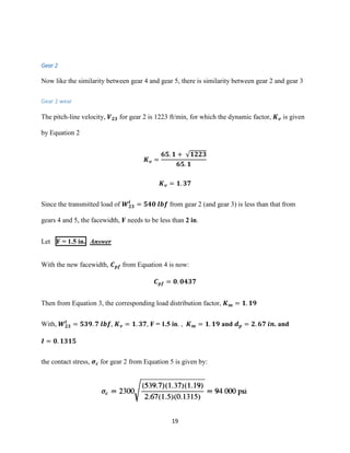 19
Gear 2
Now like the similarity between gear 4 and gear 5, there is similarity between gear 2 and gear 3
Gear 2 wear
The pitch-line velocity, 𝑽 𝟐𝟑 for gear 2 is 1223 ft/min, for which the dynamic factor, 𝑲 𝒗 is given
by Equation 2
𝑲 𝒗 =
𝟔𝟓. 𝟏 + √𝟏𝟐𝟐𝟑
𝟔𝟓. 𝟏
𝑲 𝒗 = 𝟏. 𝟑𝟕
Since the transmitted load of 𝑾 𝟐𝟑
𝒕
= 𝟓𝟒𝟎 𝒍𝒃𝒇 from gear 2 (and gear 3) is less than that from
gears 4 and 5, the facewidth, F needs to be less than 2 in.
Let F = 1.5 in. Answer
With the new facewidth, 𝑪 𝒑𝒇 from Equation 4 is now:
𝑪 𝒑𝒇 = 𝟎. 𝟎𝟒𝟑𝟕
Then from Equation 3, the corresponding load distribution factor, 𝑲 𝒎 = 𝟏. 𝟏𝟗
With, 𝑾 𝟐𝟑
𝒕
= 𝟓𝟑𝟗. 𝟕 𝒍𝒃𝒇, 𝑲 𝒗 = 𝟏. 𝟑𝟕, F = 1.5 in. , 𝑲 𝒎 = 𝟏. 𝟏𝟗 and 𝒅 𝒑 = 𝟐. 𝟔𝟕 𝒊𝒏. and
𝑰 = 𝟎. 𝟏𝟑𝟏𝟓
the contact stress, 𝝈 𝒄 for gear 2 from Equation 5 is given by:
 