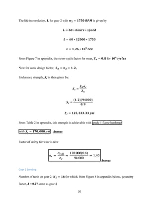20
The life in revolution, L for gear 2 with 𝒘 𝟐 = 𝟏𝟕𝟓𝟎 𝑹𝑷𝑴 is given by
𝑳 = 𝟔𝟎 ∗ 𝒉𝒐𝒖𝒓𝒔 ∗ 𝒔𝒑𝒆𝒆𝒅
𝑳 = 𝟔𝟎 ∗ 𝟏𝟐𝟎𝟎𝟎 ∗ 𝟏𝟕𝟓𝟎
𝑳 = 𝟏. 𝟐𝟔 ∗ 𝟏𝟎 𝟗
𝒓𝒆𝒗
From Figure 7 in appendix, the stress-cycle factor for wear, 𝒁 𝒏 = 𝟎. 𝟖 for 𝟏𝟎 𝟗
𝒄𝒚𝒄𝒍𝒆𝒔
Now for same design factor, 𝑺 𝑯 = 𝒏 𝒅 = 𝟏. 𝟐,
Endurance strength, 𝑺 𝒄 is then given by:
𝑺 𝒄 =
𝑺 𝑯 𝝈 𝒄
𝒁 𝒏
𝑺 𝒄 =
(𝟏. 𝟐)(𝟗𝟒𝟎𝟎𝟎)
𝟎. 𝟗
𝑺 𝒄 = 𝟏𝟐𝟓, 𝟑𝟑𝟑. 𝟑𝟑 𝒑𝒔𝒊
From Table 2 in appendix, this strength is achievable with grade 1 flame hardened
with 𝑺 𝒄 = 𝟏𝟕𝟎, 𝟎𝟎𝟎 𝒑𝒔𝒊 Answer
Factor of safety for wear is now
Answer
Gear 2 bending
Number of teeth on gear 2, 𝑵 𝟐 = 𝟏𝟔 for which, from Figure 8 in appendix below, geometry
factor, J = 0.27 same as gear 4
 