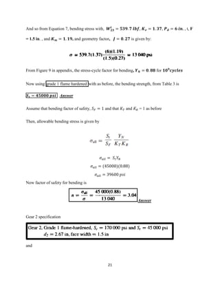 21
And so from Equation 7, bending stress with, 𝑾 𝟐𝟑
𝒕
= 𝟓𝟑𝟗. 𝟕 𝒍𝒃𝒇, 𝑲 𝒗 = 𝟏. 𝟑𝟕, 𝑷 𝒅 = 𝟔 𝒊𝒏. , t, F
= 1.5 in. , and 𝑲 𝒎 = 𝟏. 𝟏𝟗, and geometry factor, 𝑱 = 𝟎. 𝟐𝟕 is given by:
From Figure 9 in appendix, the stress-cycle factor for bending, 𝒀 𝑵 = 𝟎. 𝟖𝟖 for 𝟏𝟎 𝟗
𝒄𝒚𝒄𝒍𝒆𝒔
Now using grade 1 flame hardened with as before, the bending strength, from Table 3 is
𝑺 𝒕 = 𝟒𝟓𝟎𝟎𝟎 𝒑𝒔𝒊 Answer
Assume that bending factor of safety, 𝑆 𝐹 = 1 and that 𝐾 𝑇 and 𝐾 𝑅 = 1 as before
Then, allowable bending stress is given by
𝜎 𝑎𝑙𝑙 = 𝑆𝑡 𝑌𝑁
𝜎 𝑎𝑙𝑙 = (45000)(0.88)
𝜎 𝑎𝑙𝑙 = 39600 𝑝𝑠𝑖
Now factor of safety for bending is
Answer
Gear 2 specification
and
 