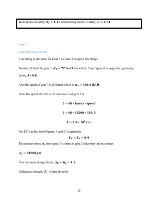 22
Wear factor of safety, 𝒏 𝒄 = 𝟏. 𝟒𝟎 and bending factor of safety, 𝒏 = 𝟑. 𝟎𝟒
Gear 3
Gear 3 bending and wear
Everything is the same for Gear 3 as Gear 2 except a few things
Number of teeth for gear 3, 𝑵 𝟑 = 𝟕𝟐 𝒕𝒆𝒆𝒕𝒉 for which, from Figure 8 in appendix, geometry
factor, J = 0.41
Also the speed of gear 3 is different which is 𝒘 𝟑 = 𝟑𝟖𝟖. 𝟗 𝑹𝑷𝑴
From the speed, the life in revolutions, L of gear 3 is
𝑳 = 𝟔𝟎 ∗ 𝒉𝒐𝒖𝒓𝒔 ∗ 𝒔𝒑𝒆𝒆𝒅
𝑳 = 𝟔𝟎 ∗ 𝟏𝟐𝟎𝟎𝟎 ∗ 𝟑𝟖𝟖. 𝟗
𝑳 = 𝟐. 𝟖 ∗ 𝟏𝟎 𝟖
𝒓𝒆𝒗
For 108
𝑐𝑦𝑐𝑙𝑒𝑠 from Figures A and C in appendix
𝒀 𝑵 = 𝒁 𝑵 = 𝟎. 𝟗
The contact stress, 𝝈 𝒄 from gear 3 is same as gear 2 since they are in contact:
𝝈 𝒄 = 𝟗𝟒𝟎𝟎𝟎 𝒑𝒔𝒊
Now for same design factor, 𝑺 𝑯 = 𝒏 𝒅 = 𝟏. 𝟐,
Endurance strength, 𝑺 𝒄 is then given by
 