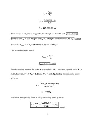 23
𝑺 𝒄 =
𝑺 𝑯 𝝈 𝒄
𝒁 𝒏
𝑺 𝒄 =
(𝟏. 𝟐)(𝟗𝟒𝟎𝟎𝟎)
𝟎. 𝟗
𝑺 𝒄 = 𝟏𝟐𝟓, 𝟑𝟑𝟑. 𝟑𝟑 𝒑𝒔𝒊
From Table 2 and Figure 10 in appendix, this strength is achievable with grade 1 through
hardened with 𝑺 𝒄 = 𝟏𝟐𝟔, 𝟎𝟎𝟎 𝒑𝒔𝒊 and 𝑺 𝒕 = 𝟑𝟔𝟎𝟎𝟎 𝒑𝒔𝒊 with hardness of 300 𝑯 𝑩 Answer
Now with, 𝝈 𝒄,𝒂𝒍𝒍 = 𝑺 𝒄 𝒁 𝒏 = (𝟏𝟐𝟔𝟎𝟎𝟎)(𝟎. 𝟗) = 𝟏𝟏𝟑𝟒𝟎𝟎 𝒑𝒔𝒊
The factor of safety for wear is
𝒏 𝒄,𝒂𝒍𝒍 =
𝝈 𝒄,𝒂𝒍𝒍
𝝈 𝒄
𝒏 𝒄,𝒂𝒍𝒍 = 𝟏. 𝟐𝟏 Answer
Now for bending, note that due to J = 0.27 instead of J = 0.41, and from Equation 7 with 𝑲 𝒗 =
𝟏. 𝟑𝟕, facewidth, F=1.5, 𝑲 𝒎 = 𝟏. 𝟏𝟗 and 𝑾 𝟐𝟑
𝒕
= 𝟓𝟒𝟎 𝒍𝒃𝒇, bending stress on gear 3 is now
given by
𝝈 =
(𝟓𝟒𝟎 )(𝟏. 𝟑𝟕)(𝟔)(𝟏. 𝟏𝟗)
(𝟏. 𝟓)(𝟎. 𝟐𝟕)
𝝈 = 𝟖𝟓𝟖𝟑 𝒑𝒔𝒊
And so the corresponding factor of safety for bending is now given by
Answer
 