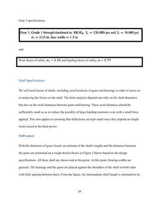 24
Gear 3 specifications
and
Wear factor of safety, 𝒏 𝒄 = 𝟏. 𝟐𝟏 and bending factor of safety, 𝒏 = 𝟑. 𝟕𝟕
Shaft Specifications
We will need layout of shafts, including axial locations of gears and bearings in order to move on
to analyzing the forces on the shaft. The force analysis depends not only on the shaft diameters
but also on the axial distances between gears and bearing. These axial distances should be
sufficiently small so as to reduce the possibly of large bending moments even with a small force
applied. This also applies to ensuring that deflections are kept small since they depend on length
terms raised to the third power.
Shaft Layout
With the diameters of gears found, an estimate of the shafts lengths and the distances between
the gears are estimated on a rough sketch shown in Figure 2 below based on the design
specifications. All three shaft are shown and at this point. At this point, bearing widths are
guessed. The bearings and the gears are placed against the shoulders of the shaft on both sides
with little spacing between them. From the figure, the intermediate shaft length is estimated to be
 