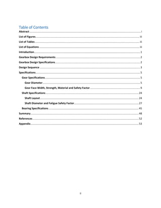 ii
Table of Contents
Abstract .........................................................................................................................................................i
List of Figures............................................................................................................................................... iii
List of Tables................................................................................................................................................ iii
List of Equations .......................................................................................................................................... iii
Introduction..................................................................................................................................................1
Gearbox Design Requirements ....................................................................................................................2
Gearbox Design Specifications.....................................................................................................................2
Design Sequence ..........................................................................................................................................3
Specifications................................................................................................................................................5
Gear Specifications...................................................................................................................................5
Gear Diameter......................................................................................................................................5
Gear Face Width, Strength, Material and Safety Factor.....................................................................9
Shaft Specifications................................................................................................................................24
Shaft Layout........................................................................................................................................24
Shaft Diameter and Fatigue Safety Factor.........................................................................................27
Bearing Specifications............................................................................................................................45
Summary.....................................................................................................................................................48
References..................................................................................................................................................52
Appendix.....................................................................................................................................................53
 