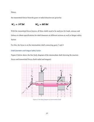 27
Hence,
the transmitted forces from the gears in radial direction are given by:
With the transmitted forces known, all three shafts need to be analyzes for loads, stresses and
failures to obtain specifications for shaft diameters at different sections as well as fatigue safety
factors
For this, the focus is on the intermediate shaft connecting gears 3 and 4
Shaft Diameter and Fatigue Safety Factor
Figure 6 below shows the free body diagram of the intermediate shaft showing the reaction
forces and transmitted forces (both radial and tangent)
Figure 4: Free Body Diagram of Intermediate Shaft
 