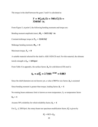 29
The torque in the shaft between the gears 3 and 4 is calculated as
From Figure 5, at point I, the following bending moments and torque are:
Bending moment amplitude (max), 𝑴 𝒂 = 𝟑𝟔𝟓𝟏 𝒍𝒃𝒇 ∙ 𝒊𝒏
Constant/midrange torque at 𝑻 𝒎 = 𝟑𝟐𝟒𝟎 𝒍𝒃𝒇
Midrange bending moment, 𝑴 𝒎 = 𝟎
Maximum torque, 𝑻 𝒂 = 𝟎
A suitable material selected for the shaft is AISI 1020 CD steel. For this material, the ultimate
tensile strength is 𝑺 𝒖𝒕 = 𝟔𝟖 𝒌𝒑𝒔𝒊
From Table 4 in appendix, the surface factor, 𝒌 𝒂 for cold-drawn (CD) steel is
Since the shaft diameters are not known yet, a value of 0.9 for size factor, 𝒌 𝒃 is assumed
Since bending moment is greater than torque, loading factor, 𝒌 𝒄 = 𝟏
No rotating beam endurance limit is known as room temperature, 𝑆 𝑇 so temperature factor
𝒌 𝒅 = 𝟏
Assume 50% reliability for which reliability factor, 𝒌 𝒆 = 𝟏
For 𝑆 𝑢𝑡 ≤ 200 𝑘𝑝𝑠𝑖, the rotary-beam test specimen modification factor, 𝑺 𝒆
′
is given by
𝑺 𝒆
′
= 𝟎. 𝟓 ∗ 𝑺 𝒖𝒕
 