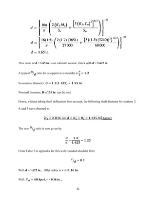 31
This value of d = 1.65 in. is an estimate so now, check with d = 1.625 in.
A typical 𝑫
𝒅⁄ ratio for a support at a shoulder is
𝑫
𝒅
= 𝟏. 𝟐
So nominal diameter, 𝑫 = 𝟏. 𝟐(𝟏. 𝟔𝟐𝟓) = 𝟏. 𝟗𝟓 𝒊𝒏.
Nominal diameter, D of 2.0 in. can be used
Hence, without taking shaft deflections into account, the following shaft diameter for sections 3,
4, and 5 were obtained as
𝑫 𝟒 = 𝟐. 𝟎 𝒊𝒏. and 𝒅 = 𝑫 𝟓 = 𝑫 𝟑 = 𝟏. 𝟔𝟐𝟓 𝒊𝒏. Answer
The new 𝐷
𝑑⁄ ratio is now given by
𝑫
𝒅
=
𝟐. 𝟎
𝟏. 𝟔𝟐𝟓
= 𝟏. 𝟐𝟑
From Table 5 in appendix for this well-rounded shoulder fillet
𝒓
𝒅⁄ = 𝟎. 𝟏
With d = 1.625 in., fillet radius is 𝒓 ≅ 𝟎. 𝟏𝟔 𝒊𝒏.
With 𝑺 𝒖𝒕 = 𝟔𝟖 𝒌𝒑𝒔𝒊, r = 0.16 in. ,
 