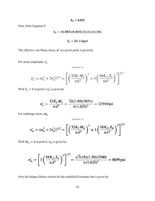 33
𝒌 𝒃 = 0.835
Now, from Equation 9
𝑺 𝒆 = (𝟎. 𝟖𝟖𝟑)(𝟎. 𝟖𝟑𝟓)(𝟏)(𝟏)(𝟏)(𝟑𝟒)
𝑺 𝒆 = 𝟐𝟓. 𝟏 𝒌𝒑𝒔𝒊
The effective von Mises stress, 𝝈′
at a given point is given by
For stress amplitude, 𝜎 𝑎
′
Equation 12
With 𝑇𝑎 = 0 at point I, 𝜎 𝑎
′
is given by
For midrange stress, 𝝈 𝒎
′
Equation 13
With 𝑀 𝑚 = 0 at point I, 𝜎 𝑚
′
is given by:
Now the fatigue failure criteria for the modified Goodman line is given by
 