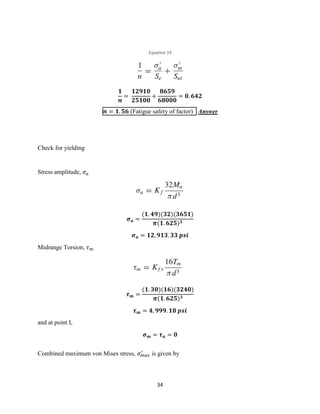 34
Equation 14
𝟏
𝒏
=
𝟏𝟐𝟗𝟏𝟎
𝟐𝟓𝟏𝟎𝟎
+
𝟖𝟔𝟓𝟗
𝟔𝟖𝟎𝟎𝟎
= 𝟎. 𝟔𝟒𝟐
𝒏 = 𝟏. 𝟓𝟔 (Fatigue safety of factor) Answer
Check for yielding
Stress amplitude, 𝜎 𝑎
𝝈 𝒂 =
(𝟏. 𝟒𝟗)(𝟑𝟐)(𝟑𝟔𝟓𝟏)
𝝅(𝟏. 𝟔𝟐𝟓) 𝟑
𝝈 𝒂 = 𝟏𝟐, 𝟗𝟏𝟑. 𝟑𝟑 𝒑𝒔𝒊
Midrange Torsion, 𝜏 𝑚
𝝉 𝒎 =
(𝟏. 𝟑𝟎)(𝟏𝟔)(𝟑𝟐𝟒𝟎)
𝝅(𝟏. 𝟔𝟐𝟓) 𝟑
𝝉 𝒎 = 𝟒, 𝟗𝟗𝟗. 𝟏𝟖 𝒑𝒔𝒊
and at point I,
𝝈 𝒎 = 𝝉 𝒂 = 𝟎
Combined maximum von Mises stress, 𝜎 𝑚𝑎𝑥
′
is given by
 