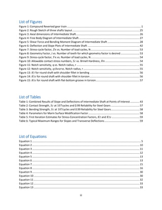 iii
List of Figures
Figure 1: Compound Reverted gear train .....................................................................................................1
Figure 2: Rough Sketch of three shafts layout............................................................................................25
Figure 3: Axial dimensions of Intermediate Shaft.......................................................................................26
Figure 4: Free Body Diagram of Intermediate Shaft...................................................................................27
Figure 5: Shear Force and Bending Moment Diagram of Intermediate Shaft............................................28
Figure 6: Deflection and Slope Plots of Intermediate Shaft .......................................................................42
Figure 7: Stress-cycle factor, 𝑍𝑛 vs. Number of load cycles, N...................................................................53
Figure 8: Geometry Factor, J vs. Number of teeth for which geometry factor is desired..........................53
Figure 9: Stress-cycle factor, 𝑌𝑛 vs. Number of load cycles, N...................................................................54
Figure 10: Allowable contact stress numbers, 𝑆𝑐 vs. Brinell Hardness, 𝐻𝑛 ...............................................54
Figure 11: Notch sensitivity, q vs. Notch radius, r ......................................................................................55
Figure 12: Notch sensitivity, 𝑞𝑠ℎ𝑒𝑎𝑟vs. Notch radius, r.............................................................................55
Figure 13: 𝐾𝑡 for round shaft with shoulder fillet in bending ....................................................................56
Figure 14: 𝐾𝑡𝑠 for round shaft with shoulder fillet in torsion ....................................................................56
Figure 15: 𝐾𝑡𝑠 for round shaft with flat-bottom groove in torsion............................................................57
List of Tables
Table 1: Combined Results of Slope and Deflections of Intermediate Shaft at Points of Interest.............43
Table 2: Contact Strength, 𝑆𝑐 at 107cycles and 0.99 Reliability for Steel Gears .......................................57
Table 3: Bending Strength, 𝑆𝑐 at 107cycles and 0.99 Reliability for Steel Gears.......................................58
Table 4: Parameters for Marin Surface Modification Factor......................................................................58
Table 5: First Iteration Estimates for Stress-Concentration Factors, 𝐾𝑡 and 𝐾𝑡𝑠 ......................................59
Table 6: Typical Maximum Ranges for Slopes and Transverse Deflections................................................59
List of Equations
Equation 1.....................................................................................................................................................5
Equation 2...................................................................................................................................................10
Equation 3...................................................................................................................................................11
Equation 4...................................................................................................................................................12
Equation 5...................................................................................................................................................13
Equation 6...................................................................................................................................................13
Equation 7...................................................................................................................................................15
Equation 8...................................................................................................................................................16
Equation 9...................................................................................................................................................30
Equation 10.................................................................................................................................................30
Equation 11.................................................................................................................................................32
Equation 12.................................................................................................................................................33
Equation 13.................................................................................................................................................33
 