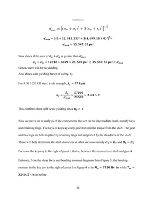 35
Equation 15
𝝈 𝒎𝒂𝒙
′
= [(𝟎 + 𝟏𝟐, 𝟗𝟏𝟑. 𝟑𝟑) 𝟐
+ 𝟑(𝟒, 𝟗𝟗𝟗. 𝟏𝟖 + 𝟎) 𝟐
]
𝟏
𝟐⁄
𝝈 𝒎𝒂𝒙
′
= 𝟏𝟓, 𝟓𝟒𝟕. 𝟔𝟓 𝒑𝒔𝒊
Now check if the sum of 𝝈 𝒂
,
+ 𝝈 𝒎
′
is greater than 𝝈 𝒎𝒂𝒙
′
𝝈 𝒂
,
+ 𝝈 𝒎
′
= 𝟏𝟐𝟗𝟏𝟎 + 𝟖𝟔𝟓𝟗 = 𝟐𝟏, 𝟓𝟔𝟗 𝒑𝒔𝒊 ≥ 𝟏𝟓, 𝟓𝟒𝟕. 𝟓𝟔 𝒑𝒔𝒊 ≥ 𝝈 𝒎𝒂𝒙
′
Hence, there will be no yielding
Also check with yielding factor of safety, 𝑛𝑓
For AISI 1020 CD steel, yield strength, 𝑺 𝒚 = 𝟓𝟕 𝒌𝒑𝒔𝒊
𝒏 𝒇 =
𝑺 𝒚
𝝈 𝒎𝒂𝒙
′
=
𝟓𝟕𝟎𝟎𝟎
𝟐𝟏𝟓𝟔𝟗
= 𝟐. 𝟔𝟒 > 𝟏
This confirms there will be no yielding since 𝒏 𝒇 > 𝟏
Now we move on to analysis of the components that are on the intermediate shaft, namely keys
and retaining rings. The keys or keyways help gear transmit the torque from the shaft. The gear
and bearings are held in place by retaining rings and supported by the shoulders of the shaft.
These will help determine the shaft diameters at other sections namely 𝑫 𝟏 = 𝑫 𝟕 and 𝑫 𝟐 = 𝑫 𝟔
Focus on the keyway to the right of point I, that is, between the intermediate shaft and gear 4.
Estimate, from the shear force and bending moment diagrams from Figure 5, the bending
moment in the key just to the right of point I in Figure 4 to be 𝑴 𝒂 = 𝟑𝟕𝟓𝟎 𝒍𝒃 ∙ 𝒊𝒏 while 𝑻 𝒎 =
𝟑𝟐𝟒𝟎 𝒍𝒃 ∙ 𝒊𝒏 as before
 