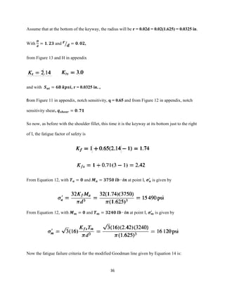 36
Assume that at the bottom of the keyway, the radius will be r = 0.02d = 0.02(1.625) = 0.0325 in.
With
𝑫
𝒅
= 𝟏. 𝟐𝟑 and 𝒓
𝒅⁄ = 𝟎. 𝟎𝟐,
from Figure 13 and H in appendix
and with 𝑺 𝒖𝒕 = 𝟔𝟖 𝒌𝒑𝒔𝒊, r = 0.0325 in. ,
from Figure 11 in appendix, notch sensitivity, q = 0.65 and from Figure 12 in appendix, notch
sensitivity shear, 𝒒 𝒔𝒉𝒆𝒂𝒓 = 𝟎. 𝟕𝟏
So now, as before with the shoulder fillet, this time it is the keyway at its bottom just to the right
of I, the fatigue factor of safety is
From Equation 12, with 𝑻 𝒂 = 𝟎 and 𝑴 𝒂 = 𝟑𝟕𝟓𝟎 𝒍𝒃 ∙ 𝒊𝒏 at point I, 𝝈 𝒂
′
is given by
From Equation 12, with 𝑴 𝒎 = 𝟎 and 𝑻 𝒎 = 𝟑𝟐𝟒𝟎 𝒍𝒃 ∙ 𝒊𝒏 at point I, 𝝈 𝒎
′
is given by
Now the fatigue failure criteria for the modified Goodman line given by Equation 14 is:
 