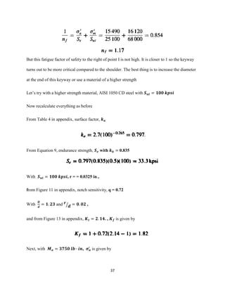 37
But this fatigue factor of safety to the right of point I is not high. It is closer to 1 so the keyway
turns out to be more critical compared to the shoulder. The best thing is to increase the diameter
at the end of this keyway or use a material of a higher strength
Let’s try with a higher strength material, AISI 1050 CD steel with 𝑺 𝒖𝒕 = 𝟏𝟎𝟎 𝒌𝒑𝒔𝒊
Now recalculate everything as before
From Table 4 in appendix, surface factor, 𝒌 𝒂
From Equation 9, endurance strength, 𝑺 𝒆 with 𝒌 𝒃 = 0.835
With 𝑺 𝒖𝒕 = 𝟏𝟎𝟎 𝒌𝒑𝒔𝒊, r = = 0.0325 in.,
from Figure 11 in appendix, notch sensitivity, q = 0.72
With
𝑫
𝒅
= 𝟏. 𝟐𝟑 and 𝒓
𝒅⁄ = 𝟎. 𝟎𝟐 ,
and from Figure 13 in appendix, 𝑲 𝒕 = 𝟐. 𝟏𝟒. , 𝑲 𝒇 is given by
Next, with 𝑴 𝒂 = 𝟑𝟕𝟓𝟎 𝒍𝒃 ∙ 𝒊𝒏, 𝝈 𝒂
′
is given by
 