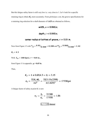 39
But this fatigue safety factor is still very low i.e. very close to 1. Let’s look for a specific
retaining ring to obtain 𝑲 𝒇 more accurately. From globalspec.com, the groove specifications for
a retaining ring selection for a shaft diameter of 1.625 are obtained as follows,
,
Now from Figure 15 with 𝒓
𝒕⁄ = 𝟎. 𝟎𝟏
𝟎. 𝟎𝟒𝟖⁄ = 𝟎. 𝟐𝟎𝟖 and 𝒂
𝒕⁄ = 𝟎. 𝟎𝟔𝟖
𝟎. 𝟎𝟒𝟖⁄ = 𝟏. 𝟒𝟐
𝑲 𝒕 = 𝟒. 𝟑
With 𝑺 𝒖𝒕 = 𝟏𝟎𝟎 𝒌𝒑𝒔𝒊, r = = 0.01 in.,
from Figure 11 in appendix, q = 0.65 in.
Then,
A fatigue factor of safety at point K is now
𝑛𝑓 = 1.86 Answer
 