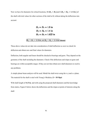 41
Now we have for diameters for critical locations, M (𝑫 𝟏 = 𝑫 𝟕)and I (𝑫 𝟐 = 𝑫 𝟔 = 𝟏. 𝟒 𝒊𝒏. )of
the shaft with trial values for other sections of the shaft at K without taking the deflections into
account
𝑫 𝟏 = 𝑫 𝟕 = 𝟏. 𝟎 𝒊𝒏. and 𝑫 𝟐 = 𝑫 𝟔 = 𝟏. 𝟒 𝒊𝒏. Answer
These above values do not take into consideration of shaft deflection so next we check for
deflection and obtain new and final values for diameters
Deflection, both angular and linear should be checked at bearings and gears. They depend on the
geometry of the shaft including the diameters. Check if the deflections and slopes at gears and
bearings are within acceptable ranges. If they are not then obtain new shaft diameters to resolve
any problems
A simple planar beam analysis will be used. Model the shaft twice using the x-y and x-z plane.
The material for the shaft is steel with Young’s Modulus, E = 30 Mpsi
With shaft length of 11.5 in. and with using the proposed shaft diameters and the knowledge
from statics, Figure 6 below shows the deflections and the slopes at points of interests along the
shaft
 