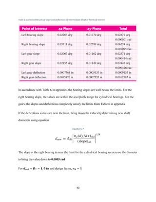 43
Table 1: Combined Results of Slope and Deflections of Intermediate Shaft at Points of Interest
In accordance with Table 6 in appendix, the bearing slopes are well below the limits. For the
right bearing slope, the values are within the acceptable range for cylindrical bearings. For the
gears, the slopes and deflections completely satisfy the limits from Table 6 in appendix
If the deflections values are near the limit, bring down the values by determining new shaft
diameters using equation
Equation 17
The slope at the right bearing in near the limit for the cylindrical bearing so increase the diameter
to bring the value down to 0.0005 rad
For 𝒅 𝒐𝒍𝒅 = 𝑫 𝟕 = 𝟏. 𝟎 𝒊𝒏 and design factor, 𝒏 𝒅 = 𝟏
 