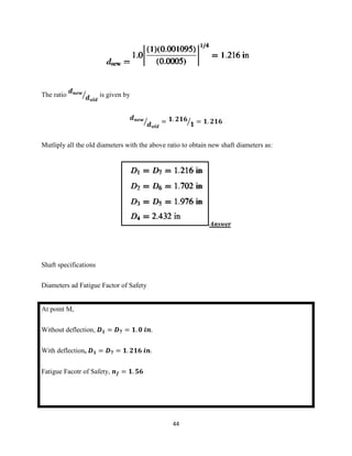 44
The ratio
𝒅 𝒏𝒆𝒘
𝒅 𝒐𝒍𝒅
⁄ is given by
𝒅 𝒏𝒆𝒘
𝒅 𝒐𝒍𝒅
⁄ = 𝟏. 𝟐𝟏𝟔
𝟏⁄ = 𝟏. 𝟐𝟏𝟔
Mutliply all the old diameters with the above ratio to obtain new shaft diameters as:
Answer
Shaft specifications
Diameters ad Fatigue Factor of Safety
At point M,
Without deflection, 𝑫 𝟏 = 𝑫 𝟕 = 𝟏. 𝟎 𝒊𝒏.
With deflection, 𝑫 𝟏 = 𝑫 𝟕 = 𝟏. 𝟐𝟏𝟔 𝒊𝒏.
Fatigue Facotr of Safety, 𝒏 𝒇 = 𝟏. 𝟓𝟔
 