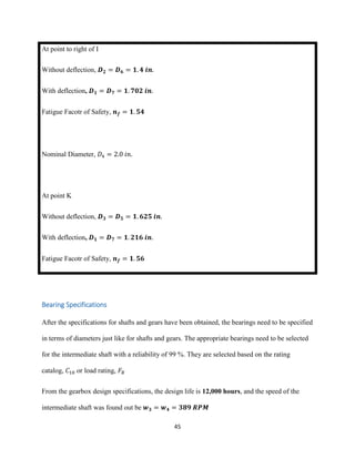 45
At point to right of I
Without deflection, 𝑫 𝟐 = 𝑫 𝟔 = 𝟏. 𝟒 𝒊𝒏.
With deflection, 𝑫 𝟏 = 𝑫 𝟕 = 𝟏. 𝟕𝟎𝟐 𝒊𝒏.
Fatigue Facotr of Safety, 𝒏 𝒇 = 𝟏. 𝟓𝟒
Nominal Diameter, 𝐷4 = 2.0 𝑖𝑛.
At point K
Without deflection, 𝑫 𝟑 = 𝑫 𝟓 = 𝟏. 𝟔𝟐𝟓 𝒊𝒏.
With deflection, 𝑫 𝟏 = 𝑫 𝟕 = 𝟏. 𝟐𝟏𝟔 𝒊𝒏.
Fatigue Facotr of Safety, 𝒏 𝒇 = 𝟏. 𝟓𝟔
Bearing Specifications
After the specifications for shafts and gears have been obtained, the bearings need to be specified
in terms of diameters just like for shafts and gears. The appropriate bearings need to be selected
for the intermediate shaft with a reliability of 99 %. They are selected based on the rating
catalog, 𝐶10 or load rating, 𝐹𝑅
From the gearbox design specifications, the design life is 12,000 hours, and the speed of the
intermediate shaft was found out be 𝒘 𝟑 = 𝒘 𝟒 = 𝟑𝟖𝟗 𝑹𝑷𝑴
 