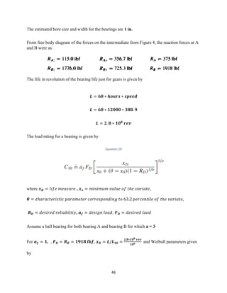 46
The estimated bore size and width for the bearings are 1 in.
From free body diagram of the forces on the intermediate from Figure 4, the reaction forces at A
and B were as:
The life in revolution of the bearing life just for gears is given by
𝑳 = 𝟔𝟎 ∗ 𝒉𝒐𝒖𝒓𝒔 ∗ 𝒔𝒑𝒆𝒆𝒅
𝑳 = 𝟔𝟎 ∗ 𝟏𝟐𝟎𝟎𝟎 ∗ 𝟑𝟖𝟖. 𝟗
𝑳 = 𝟐. 𝟖 ∗ 𝟏𝟎 𝟖
𝒓𝒆𝒗
The load rating for a bearing is given by
Equation 18
where 𝒙 𝑫 = 𝑙𝑖𝑓𝑒 𝑚𝑒𝑎𝑠𝑢𝑟𝑒 , 𝒙 𝒐 = 𝑚𝑖𝑛𝑖𝑚𝑢𝑚 𝑣𝑎𝑙𝑢𝑒 𝑜𝑓 𝑡ℎ𝑒 𝑣𝑎𝑟𝑖𝑎𝑡𝑒,
𝜽 = 𝒄ℎ𝑎𝑟𝑎𝑐𝑡𝑒𝑟𝑖𝑠𝑡𝑖𝑐 𝑝𝑎𝑟𝑎𝑚𝑒𝑡𝑒𝑟 𝑐𝑜𝑟𝑟𝑒𝑠𝑝𝑜𝑛𝑑𝑖𝑛𝑔 𝑡𝑜 63.2 𝑝𝑒𝑟𝑐𝑒𝑛𝑡𝑖𝑙𝑒 𝑜𝑓 𝑡ℎ𝑒 𝑣𝑎𝑟𝑖𝑎𝑡𝑒,
𝑹 𝑫 = 𝑑𝑒𝑠𝑖𝑟𝑒𝑑 𝑟𝑒𝑙𝑖𝑎𝑏𝑖𝑙𝑡𝑖𝑦, 𝒂 𝒇 = 𝑑𝑒𝑠𝑖𝑔𝑛 𝑙𝑜𝑎𝑑, 𝑭 𝑫 = 𝑑𝑒𝑠𝑖𝑟𝑒𝑑 𝑙𝑎𝑜𝑑
Assume a ball bearing for both bearing A and bearing B for which a = 3
For 𝒂 𝒇 = 𝟏, , 𝑭 𝑫 = 𝑹 𝑩 = 𝟏𝟗𝟏𝟖 𝒍𝒃𝒇, 𝒙 𝑫 = 𝑳/𝑳 𝟏𝟎 =
𝟐.𝟖∗𝟏𝟎 𝟖 𝒓𝒆𝒗
𝟏𝟎 𝟔
and Weibull parameters given
by
 