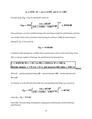 47
the load rating, 𝑭 𝑹𝑩 = 𝑪 𝟏𝟎 for bearing B is given by
From globalspec.com for available bearings, this load rating is high for a ball bearing with bore
size of 1 in. Check with a cylindrical roller bearing for which a = 3/10, the load rating for
bearing B, 𝐹𝑅𝐵 is now given by
Cylindrical roller bearings are available from several sources closer to thus load rating. From
SKF, a common supplier of bearings, the specifications for bearing B are
Answer
Where C = catalog rating/load rating, ID = internal diameter, OD = outside diameter and
W=width
For bearing A on the left end of the shaft, the corresponding load rating, 𝐹𝑅𝐴 is given by
where 𝑭 𝑫 = 𝑹 𝑨 = 𝟑𝟕𝟓 𝒍𝒃𝒇
From SKF, this load rating correspond to a deep groove ball bearing with the following
specifications
 