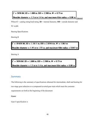 48
Answer
Where C = catalog rating/load rating, ID = internal diameter, OD = outside diameter and
W=width
Bearing Specifications
Bearing B
Bearing A
Summary
The following is the summary of specifications obtained for intermediate, shaft and bearing for
two-stage gear reduction or a compound reverted gear train which meet the customer
requirements set forth at the beginning of the document
Gears
Gear 4 specification is
 