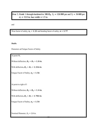 50
and
Wear factor of safety, 𝒏 𝒄 = 𝟏. 𝟐𝟏 and bending factor of safety, 𝒏 = 𝟑. 𝟕𝟕
Shafts
Diameters ad Fatigue Factor of Safety
At point M,
Without deflection, 𝑫 𝟏 = 𝑫 𝟕 = 𝟏. 𝟎 𝒊𝒏.
With deflection, 𝑫 𝟏 = 𝑫 𝟕 = 𝟏. 𝟐𝟏𝟔 𝒊𝒏.
Fatigue Facotr of Safety, 𝒏 𝒇 = 𝟏. 𝟓𝟔
At point to right of I
Without deflection, 𝑫 𝟐 = 𝑫 𝟔 = 𝟏. 𝟒 𝒊𝒏.
With deflection, 𝑫 𝟏 = 𝑫 𝟕 = 𝟏. 𝟕𝟎𝟐 𝒊𝒏.
Fatigue Facotr of Safety, 𝒏 𝒇 = 𝟏. 𝟓𝟒
Nominal Diameter, 𝐷4 = 2.0 𝑖𝑛.
 