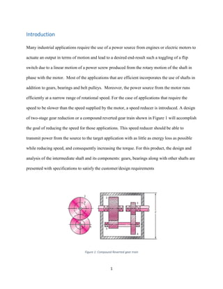 1
Introduction
Many industrial applications require the use of a power source from engines or electric motors to
actuate an output in terms of motion and lead to a desired end-result such a toggling of a flip
switch due to a linear motion of a power screw produced from the rotary motion of the shaft in
phase with the motor. Most of the applications that are efficient incorporates the use of shafts in
addition to gears, bearings and belt pulleys. Moreover, the power source from the motor runs
efficiently at a narrow range of rotational speed. For the case of applications that require the
speed to be slower than the speed supplied by the motor, a speed reducer is introduced. A design
of two-stage gear reduction or a compound reverted gear train shown in Figure 1 will accomplish
the goal of reducing the speed for those applications. This speed reducer should be able to
transmit power from the source to the target application with as little as energy loss as possible
while reducing speed, and consequently increasing the torque. For this product, the design and
analysis of the intermediate shaft and its components: gears, bearings along with other shafts are
presented with specifications to satisfy the customer/design requirements
Figure 1: Compound Reverted gear train
 