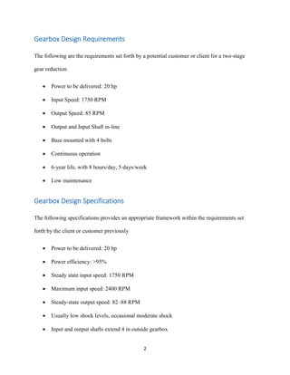 2
Gearbox Design Requirements
The following are the requirements set forth by a potential customer or client for a two-stage
gear reduction
 Power to be delivered: 20 hp
 Input Speed: 1750 RPM
 Output Speed: 85 RPM
 Output and Input Shaft in-line
 Base mounted with 4 bolts
 Continuous operation
 6-year life, with 8 hours/day, 5 days/week
 Low maintenance
Gearbox Design Specifications
The following specifications provides an appropriate framework within the requirements set
forth by the client or customer previously
 Power to be delivered: 20 hp
 Power efficiency: >95%
 Steady state input speed: 1750 RPM
 Maximum input speed: 2400 RPM
 Steady-state output speed: 82–88 RPM
 Usually low shock levels, occasional moderate shock
 Input and output shafts extend 4 in outside gearbox
 