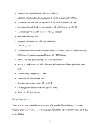 3
 Input and output shaft diameter tolerance: ±0.001in
 Input and output shafts in-line: concentricity ±0.005in, alignment ±0.001rad
 Maximum allowable loads on input shaft: axial, 50 lbf; transverse, 100 lbf
 Maximum allowable loads on output shaft: axial, 50 lbf; transverse, 500 lbf
 Maximum gearbox size: 14-in x 14-in base, 22-in height
 Base mounted with 4 bolts
 Mounting orientation only with base on bottom
 100% duty cycle
 Maintenance schedule: lubrication check every 2000 hours; change of lubrication every
8000 hours of operation; gears and bearing life >12,000hours;
 Infinite shaft life; gears, bearings, and shafts replaceable
 Access to check, drain, and refill lubrication without disassembly or opening of gasket
joints.
 Manufacturing cost per unit: <$300
 Production: 10,000 units per year
 Operating temperature range: −10◦ to 120◦F
 Sealed against water and dust from typical weather
 Noise: <85 dB from 1 meter
Design Sequence
Design is an iterative process but there are steps which can be followed in general to make
designing easier to save time. The following steps are not to be followed strictly in the order they
are listed below
 