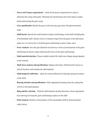 4
- Power and Torque requirements – check all the power requirements in order to
determine the sizing of the parts. Determine the speed/torque ratio from input to output
before determining the gear sizing
- Gear specification: Specify the gears with necessary gear ratios through transmitted
loads
- Shaft layout: Specify the axial locations of gears and bearings on the shaft including that
of intermediate shaft. Decide on how to transmit torque from the gears to the shaft (keys,
spline etc.) as well as how to hold the gears and bearings in place (rings, nuts)
- Force Analysis: once the gear diameters are known as well as axial locations of the gears
and bearing are known, begin analyzing the forces on the gears and bearings
- Shaft material selection: Choose suitable material for shaft since fatigue design depends
on the material
- Shaft stress analysis and specifications: (fatigue and static): Determine the stresses at
critical locations, and estimate the shaft diameter
- Shaft design for deflection – check for critical deflections at bearings and gear locations
on the shaft
- Bearing selection and specifications: Select appropriate bearings from the catalog that
will fit in with shaft diameter
- Ring and Key selection – With the shaft diameter already determine, choose appropriate
keys and rings for keep the gears and bearings in place on the shaft
- Final Analysis: Perform a final analysis of the intermediate shaft by determining the
safety factors
 