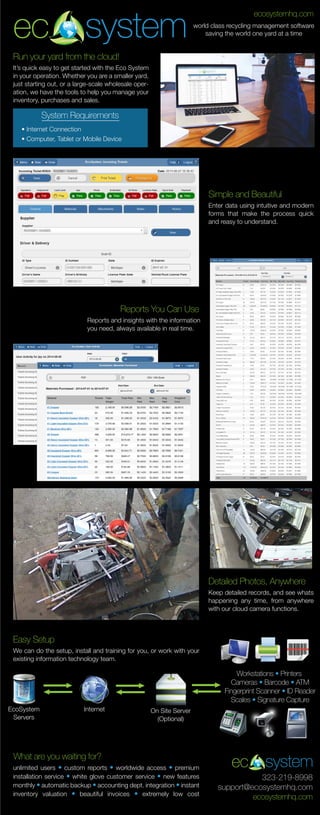 It’s quick easy to get started with the Eco System
in your operation. Whether you are a smaller yard,
just starting out, or a large-scale wholesale oper-
ation, we have the tools to help you manage your
inventory, purchases and sales.
ec system world class recycling management software
saving the world one yard at a time
ecosystemhq.com
ec system
323-219-8998
support@ecosystemhq.com
ecosystemhq.com
Run your yard from the cloud!
System Requirements
• Internet Connection
• Computer, Tablet or Mobile Device
Enter data using intuitive and modern
forms that make the process quick
and reasy to understand.
Simple and Beautiful
Reports and insights with the information
you need, always available in real time.
Reports You Can Use
Keep detailed records, and see whats
happening any time, from anywhere
with our cloud camera functions.
Detailed Photos, Anywhere
We can do the setup, install and training for you, or work with your
existing information technology team.
Easy Setup
EcoSystem
Servers
Internet On Site Server
(Optional)
Workstations • Printers
Cameras • Barcode • ATM
Fingerprint Scanner • ID Reader
Scales • Signature Capture
What are you waiting for?
unlimited users • custom reports • worldwide access • premium
installation service • white glove customer service • new features
monthly • automatic backup • accounting dept. integration • instant
inventory valuation • beautiful invoices • extremely low cost
 