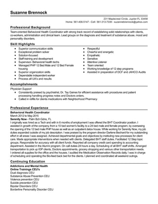 Suzanne Brennock
Professional Background
Team-oriented Behavioral Health Coordinator with strong track record of establishing solid relationships with clients,
co-workers, administration and clinical team. Lead groups on the diagnosis and treatment of substance abuse, mood and
personality disorders.
Skill Highlights
Superior communication skills
Exceptional problem solver
Solution-focused
Staff training and development
Supervisor- Behavioral health techs
Managed PHP 12 Bed Male and 12 Bed Female
housing
Superior organization skills
Dependable independent worker
Process all UA's and results
Respectful
Cheerful and energetic
Empathetic
Sensitive
Attentive Listener
Team oriented
Working knowledge of 12 step programs
Assisted in preparation of DCF and JAHCO Audits
Accomplishments
Physician Support
Consistently praised by psychiatrist, Dr. Tay Gaines for efficient assistance with procedures and patient
processing handling progress notes and Doctors orders.
Called in refills for clients medications with Neighborhood Pharmacy
Professional Experience
Behavioral Health Coordinator
March 2012 to May 2015
Serenity Now - Palm Bch Gdns, FL
I originally was hired as a Tech and with in 6 months of employment I was offered the BHT Coordinator position. I
assisted in growth of the company, from a 10 bed women's facility, to a 24 bed male and female program, by overseeing
the opening of the 12 bed male PHP house as well as an outpatient detox house. While working for Serenity Now, my job
duties expanded outside of my job description. I was praised by the program director Darlene Bechard for my outstanding
effort in all areas I was assigned. Achieved departmental goals and objectives by instituting new processes for client
care. Made appropriate interventions when needed with clients. Delegated BHT staff duties. Facilitated 12 Step topic
groups. Responsible for accuracy with all client funds. Reported all company credit card spending to accounting
department. Assisted in the Alumni program. On call duties 24 hours a day. Scheduling of all BHT staff shifts. Arranged
transportation to pick up IOP clients, Doctors appointments, grocery shopping and various other transportation needs.
I ordered all supplies for the office and the houses. I audited the Medication Observation Records daily. I was in charge
of scheduling and operating the Bio-feed back bed for the clients. I planned and coordinated all weekend outings.
Continuing Education
Addictions and Mental Health
Online Trainings CEU's
Dual diagnosis CEU
Substance Abuse Prevention CEU
Violence prevention CEU
Suicide prevention CEU
Bipolar Disorders CEU
Borderline Personality Disorder CEU
231 Maplecrest Circle, Jupiter FL 33458
Home: 561-406-5147 - Cell: 561-313-7339 - suzannebrennock@yahoo.com
 