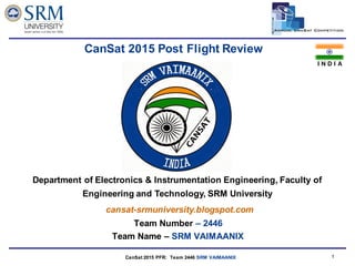 Team Logo
Here
CanSat 2014 CDR: Team ### (Team Number and Name) 11
Team Number – 2446
Team Name – SRM VAIMAANIX
CanSat 2015 Post Flight Review
cansat-srmuniversity.blogspot.com
Department of Electronics & Instrumentation Engineering, Faculty of
Engineering and Technology, SRM University
I N D I A
CanSat 2015 PFR: Team 2446 SRM VAIMAANIX
 